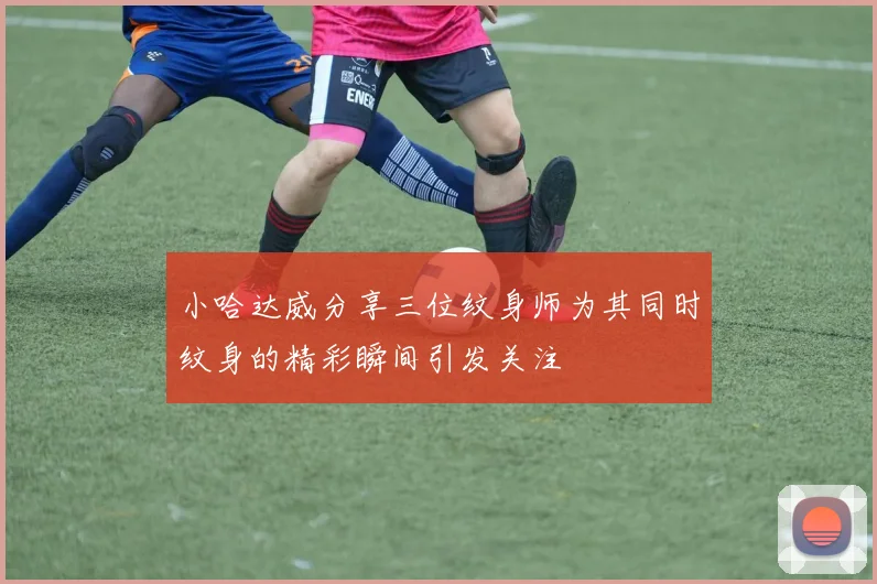 小哈达威分享三位纹身师为其同时纹身的精彩瞬间引发关注