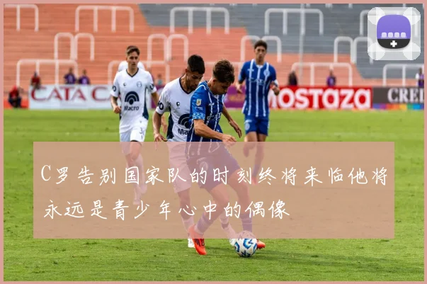 C罗告别国家队的时刻终将来临他将永远是青少年心中的偶像