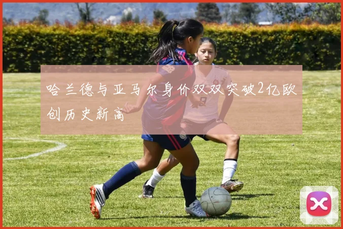 哈兰德与亚马尔身价双双突破2亿欧创历史新高