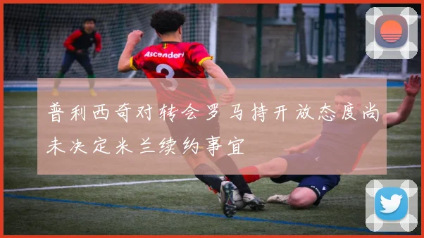普利西奇对转会罗马持开放态度尚未决定米兰续约事宜