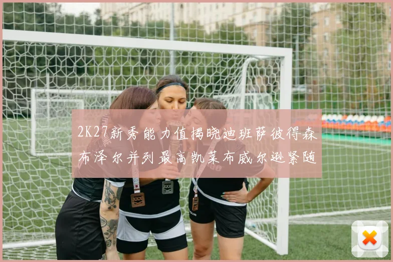 2K27新秀能力值揭晓迪班萨彼得森布泽尔并列最高凯莱布威尔逊紧随其后