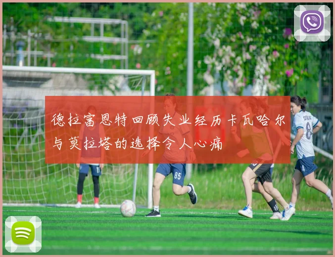 德拉富恩特回顾失业经历卡瓦哈尔与莫拉塔的选择令人心痛