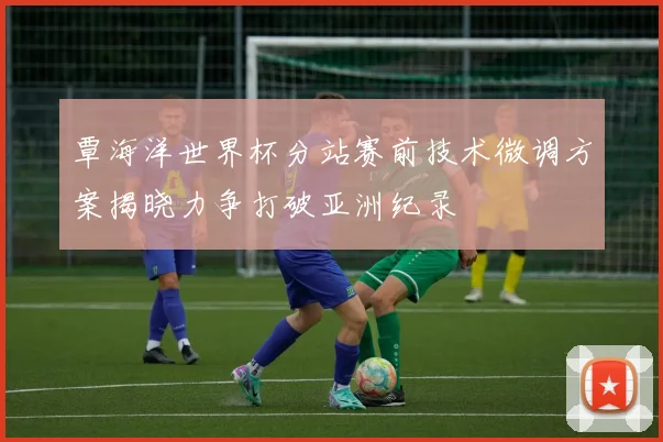 覃海洋世界杯分站赛前技术微调方案揭晓力争打破亚洲纪录