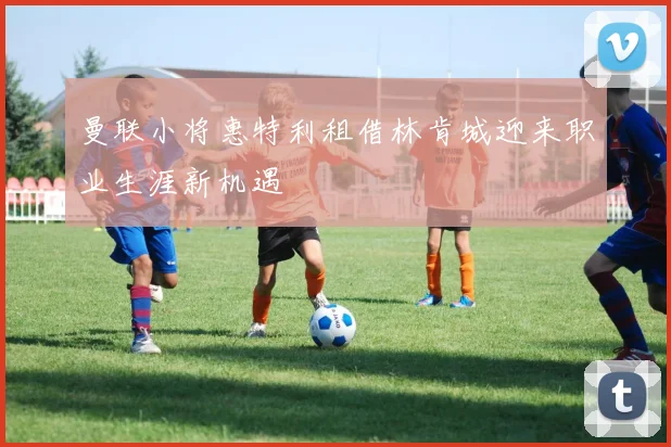曼联小将惠特利租借林肯城迎来职业生涯新机遇