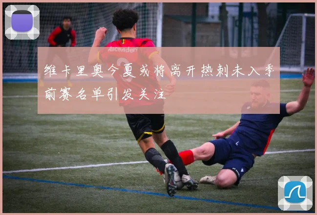 维卡里奥今夏或将离开热刺未入季前赛名单引发关注